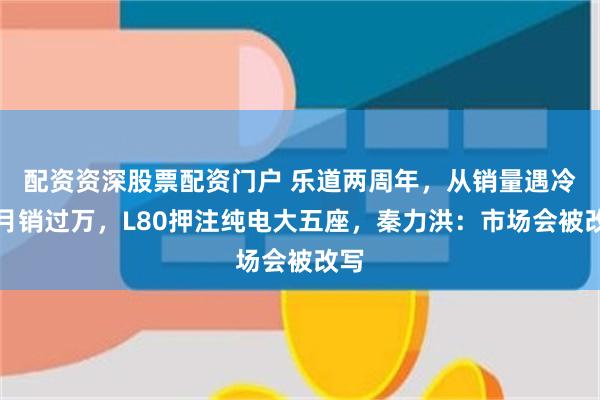 配资资深股票配资门户 乐道两周年，从销量遇冷到月销过万，L80押注纯电大五座，秦力洪：市场会被改写