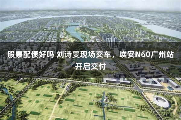 股票配债好吗 刘诗雯现场交车，埃安N60广州站开启交付