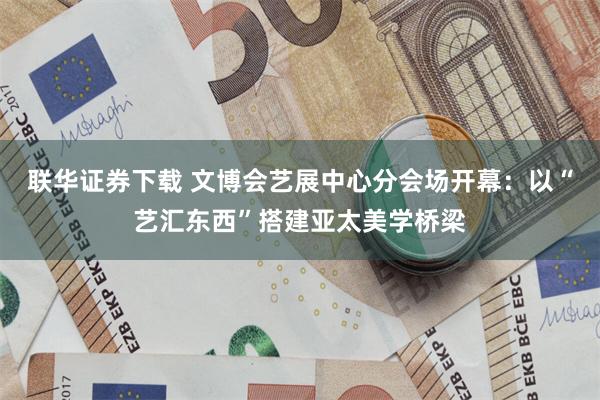 联华证券下载 文博会艺展中心分会场开幕:以“艺汇东西”搭建亚太美学桥梁