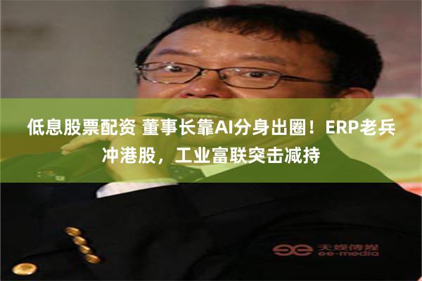 低息股票配资 董事长靠AI分身出圈！ERP老兵冲港股，工业富联突击减持