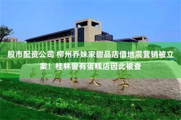 股市配资公司 柳州乔妹家甜品店借地震营销被立案！桂林曾有蛋糕店因此被查