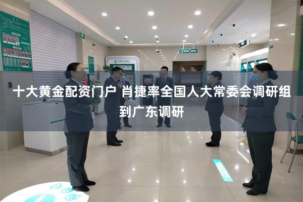十大黄金配资门户 肖捷率全国人大常委会调研组到广东调研