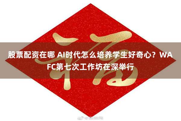 股票配资在哪 AI时代怎么培养学生好奇心？WAFC第七次工作坊在深举行