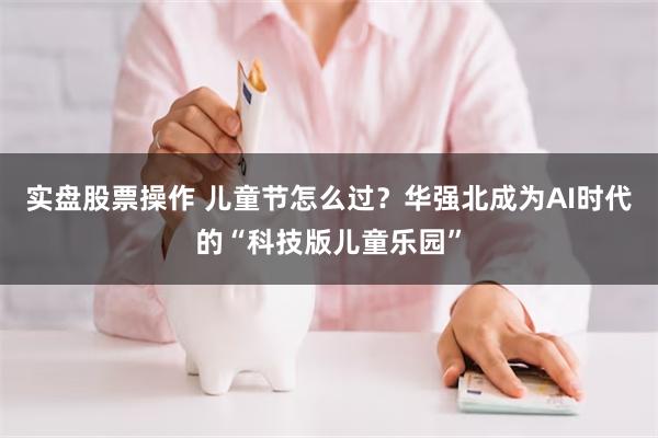 实盘股票操作 儿童节怎么过？华强北成为AI时代的“科技版儿童乐园”