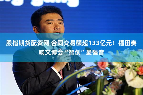 股指期货配资网 合同交易额超133亿元！福田奏响文博会“智创”最强音