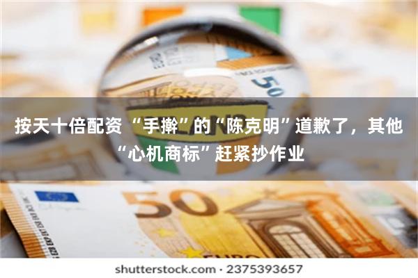 按天十倍配资 “手擀”的“陈克明”道歉了，其他“心机商标”赶紧抄作业