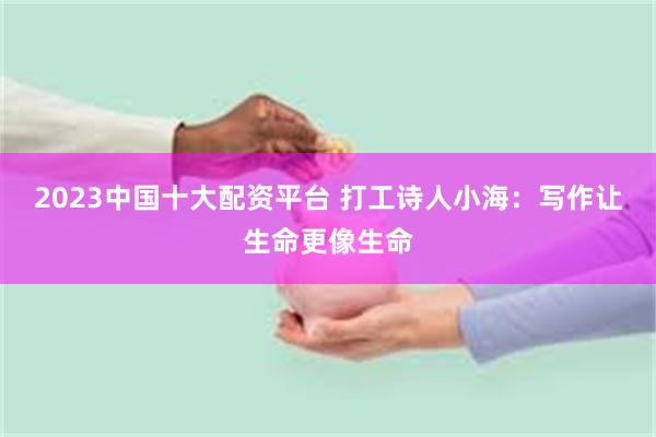 2023中国十大配资平台 打工诗人小海：写作让生命更像生命