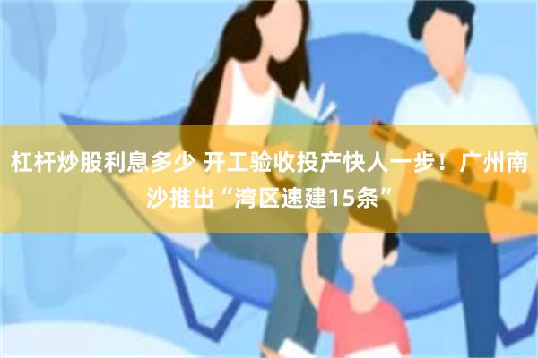 杠杆炒股利息多少 开工验收投产快人一步!广州南沙推出“湾区速建15条”