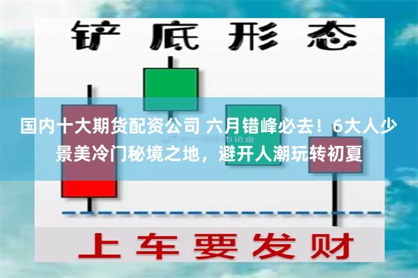 国内十大期货配资公司 六月错峰必去!6大人少景美冷门秘境之地,避开人潮玩转初夏