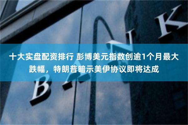 十大实盘配资排行 彭博美元指数创逾1个月最大跌幅，特朗普暗示美伊协议即将达成