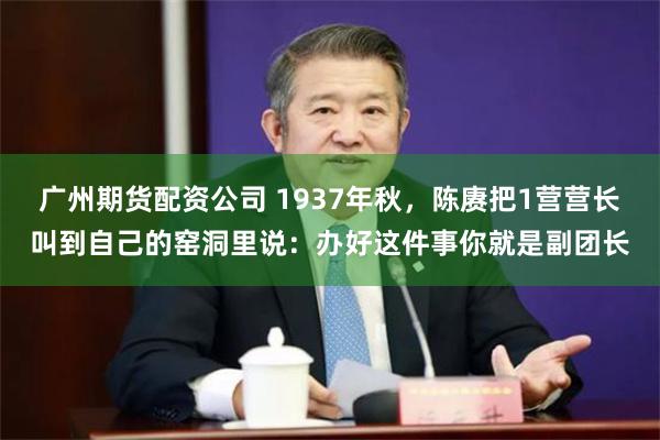 广州期货配资公司 1937年秋，陈赓把1营营长叫到自己的窑洞里说：办好这件事你就是副团长