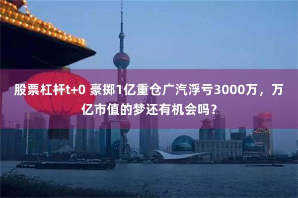 股票杠杆t+0 豪掷1亿重仓广汽浮亏3000万，万亿市值的梦还有机会吗？