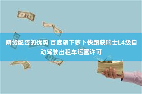 期货配资的优势 百度旗下萝卜快跑获瑞士L4级自动驾驶出租车运营许可
