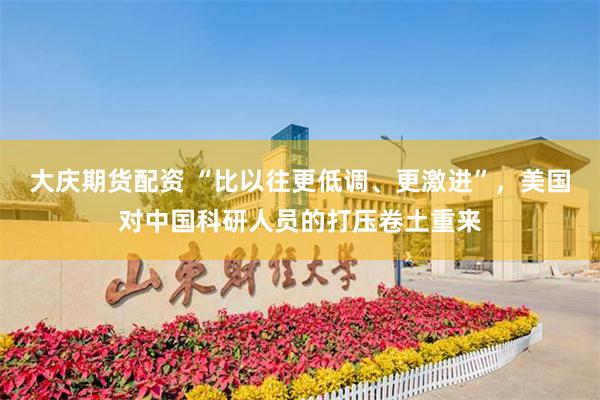 大庆期货配资 “比以往更低调、更激进”,美国对中国科研人员的打压卷土重来