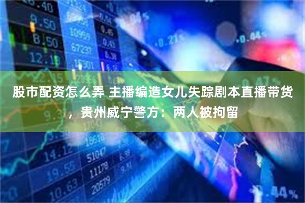 股市配资怎么弄 主播编造女儿失踪剧本直播带货,贵州威宁警方:两人被拘留
