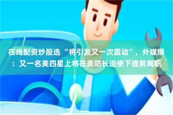 在线配资炒股选 “将引发又一次震动”,外媒爆:又一名美四星上将在美防长迫使下提前离职