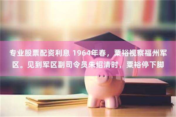 专业股票配资利息 1964年春，粟裕视察福州军区。见到军区副司令员朱绍清时，粟裕停下脚