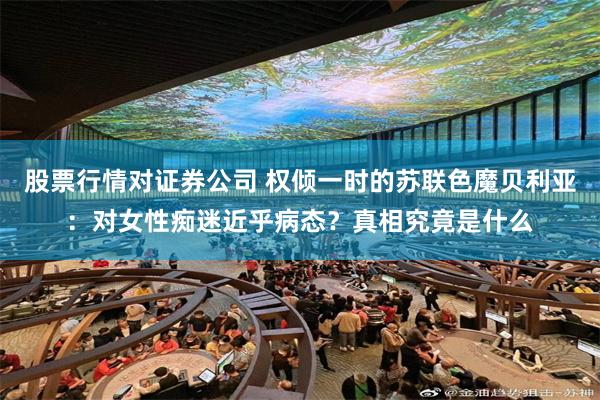 股票行情对证券公司 权倾一时的苏联色魔贝利亚：对女性痴迷近乎病态？真相究竟是什么