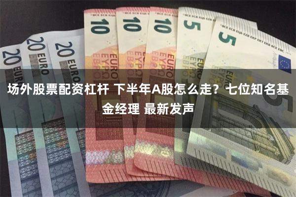 场外股票配资杠杆 下半年A股怎么走?七位知名基金经理 最新发声