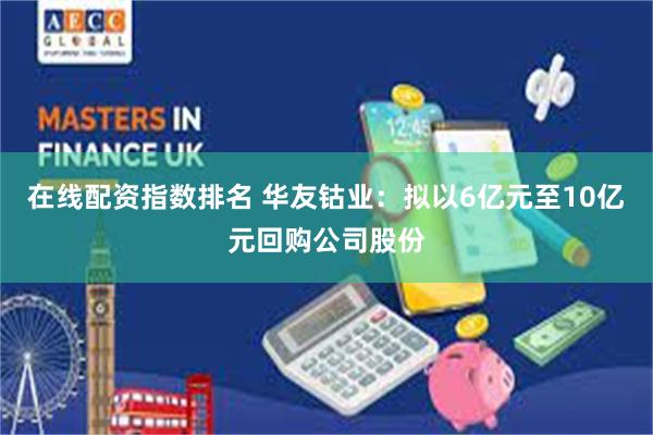 在线配资指数排名 华友钴业：拟以6亿元至10亿元回购公司股份