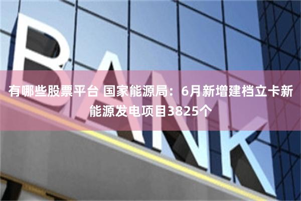 有哪些股票平台 国家能源局：6月新增建档立卡新能源发电项目3825个