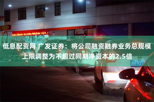 低息配资网 广发证券：将公司融资融券业务总规模上限调整为不超过同期净资本的2.5倍
