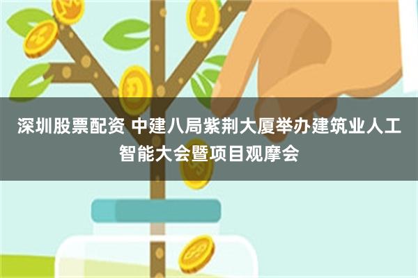 深圳股票配资 中建八局紫荆大厦举办建筑业人工智能大会暨项目观摩会