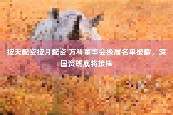 按天配资按月配资 万科董事会换届名单披露,深国资班底将接棒
