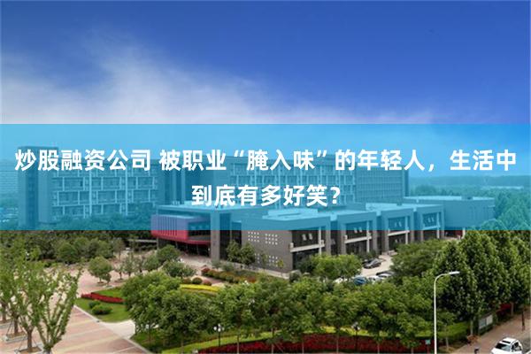 炒股融资公司 被职业“腌入味”的年轻人，生活中到底有多好笑？