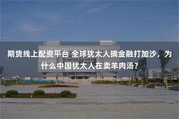 期货线上配资平台 全球犹太人搞金融打加沙，为什么中国犹太人在卖羊肉汤？