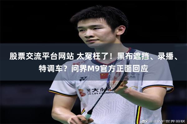 股票交流平台网站 太冤枉了！黑布遮挡、录播、特调车？问界M9官方正面回应