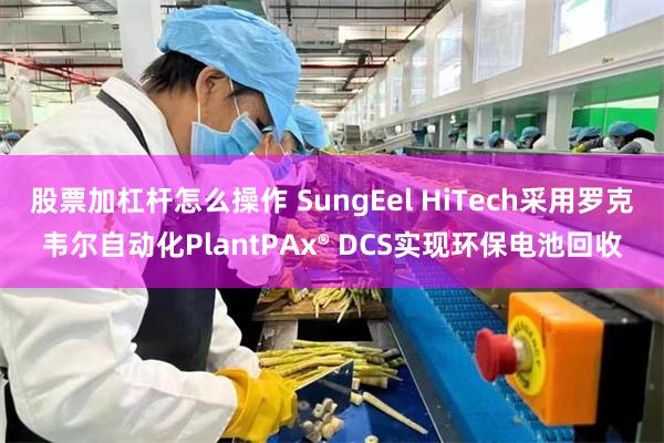 股票加杠杆怎么操作 SungEel HiTech采用罗克韦尔自动化PlantPAx® DCS实现环保电池回收