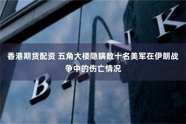 香港期货配资 五角大楼隐瞒数十名美军在伊朗战争中的伤亡情况