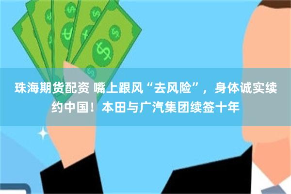 珠海期货配资 嘴上跟风“去风险”，身体诚实续约中国！本田与广汽集团续签十年