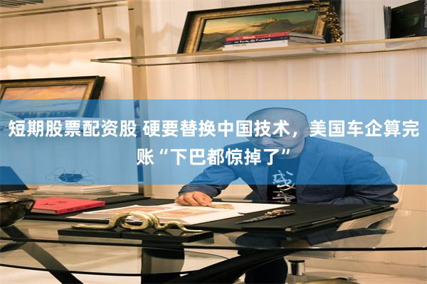 短期股票配资股 硬要替换中国技术，美国车企算完账“下巴都惊掉了”