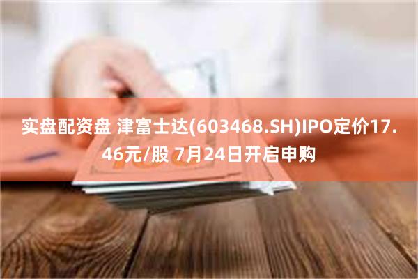 实盘配资盘 津富士达(603468.SH)IPO定价17.46元/股 7月24日开启申购