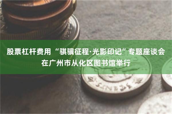 股票杠杆费用 “骐骥征程·光影印记”专题座谈会在广州市从化区图书馆举行