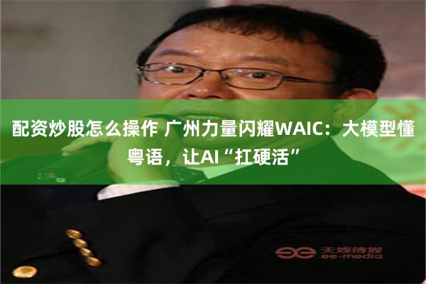 配资炒股怎么操作 广州力量闪耀WAIC：大模型懂粤语，让AI“扛硬活”