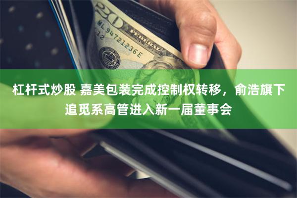 杠杆式炒股 嘉美包装完成控制权转移，俞浩旗下追觅系高管进入新一届董事会