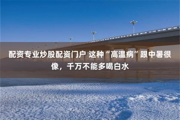 配资专业炒股配资门户 这种“高温病”跟中暑很像,千万不能多喝白水