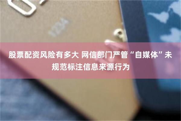 股票配资风险有多大 网信部门严管“自媒体”未规范标注信息来源行为