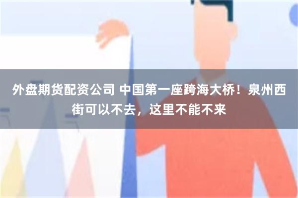 外盘期货配资公司 中国第一座跨海大桥！泉州西街可以不去，这里不能不来
