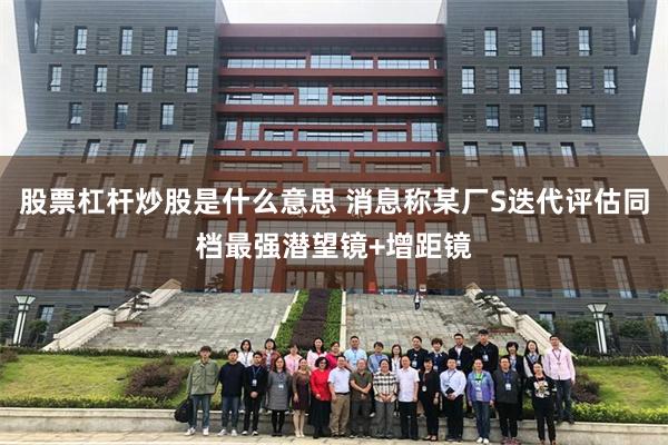 股票杠杆炒股是什么意思 消息称某厂S迭代评估同档最强潜望镜+增距镜