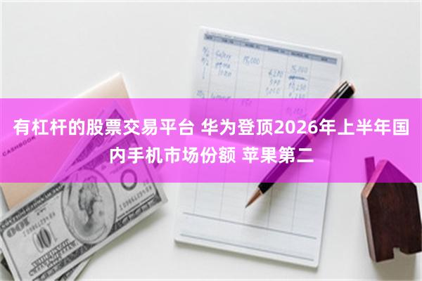 有杠杆的股票交易平台 华为登顶2026年上半年国内手机市场份额 苹果第二