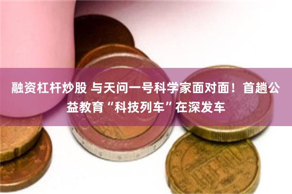 融资杠杆炒股 与天问一号科学家面对面！首趟公益教育“科技列车”在深发车