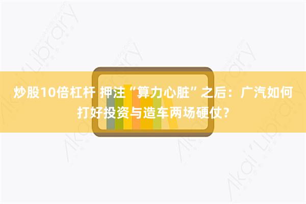 炒股10倍杠杆 押注“算力心脏”之后：广汽如何打好投资与造车两场硬仗？