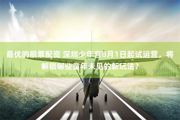 最优的股票配资 深圳少年宫8月1日起试运营，将解锁哪些童年未见的新玩法？
