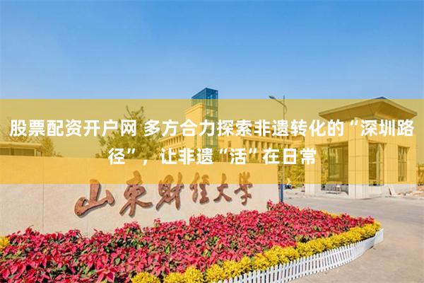 股票配资开户网 多方合力探索非遗转化的“深圳路径”，让非遗“活”在日常