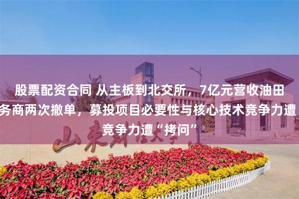 股票配资合同 从主板到北交所，7亿元营收油田技术服务商两次撤单，募投项目必要性与核心技术竞争力遭“拷问”