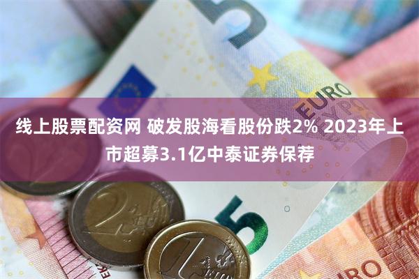 线上股票配资网 破发股海看股份跌2% 2023年上市超募3.1亿中泰证券保荐
